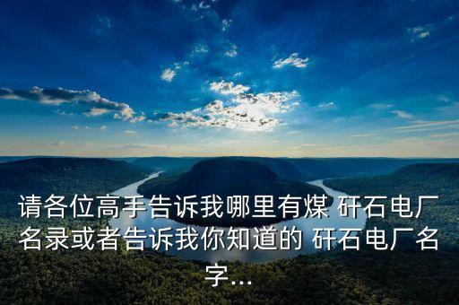 請各位高手告訴我哪里有煤 矸石電廠名錄或者告訴我你知道的 矸石電廠名字...