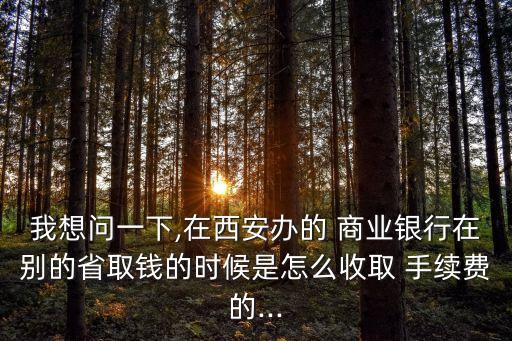 我想問一下,在西安辦的 商業(yè)銀行在別的省取錢的時候是怎么收取 手續(xù)費的...