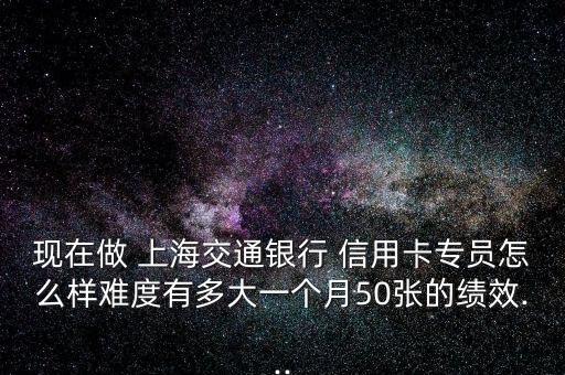 現(xiàn)在做 上海交通銀行 信用卡專員怎么樣難度有多大一個月50張的績效...