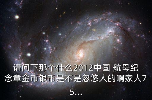 請問下那個什么2012中國 航母紀(jì)念章金幣銀幣是不是忽悠人的啊家人75...