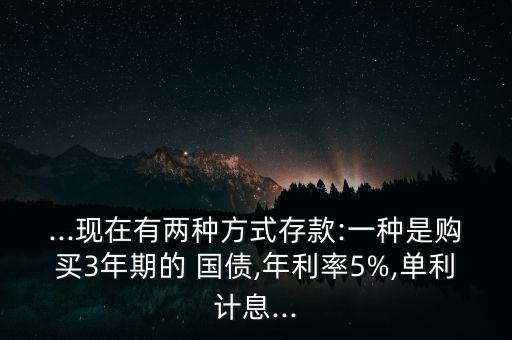 ...現(xiàn)在有兩種方式存款:一種是購(gòu)買3年期的 國(guó)債,年利率5%,單利計(jì)息...