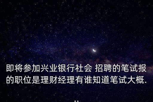 即將參加興業(yè)銀行社會 招聘的筆試報的職位是理財經理有誰知道筆試大概...