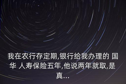 我在農(nóng)行存定期,銀行給我辦理的 國華 人壽保險五年,他說兩年就取,是真...