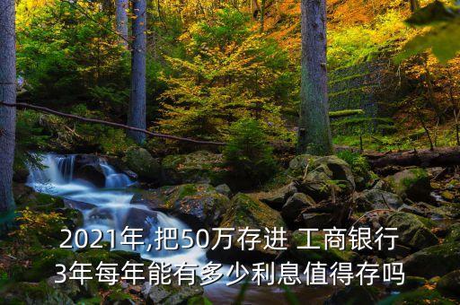 2021年,把50萬存進 工商銀行3年每年能有多少利息值得存嗎