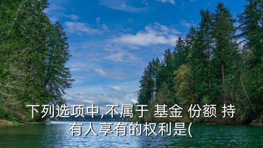 下列選項(xiàng)中,不屬于 基金 份額 持有人享有的權(quán)利是(