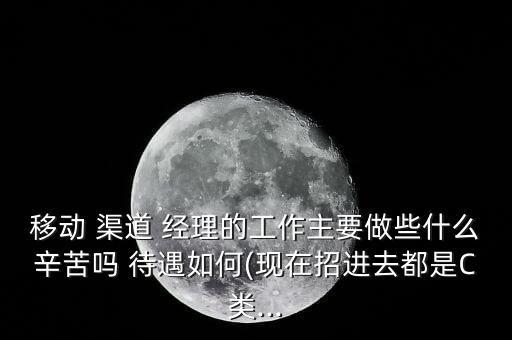 移動 渠道 經(jīng)理的工作主要做些什么辛苦嗎 待遇如何(現(xiàn)在招進(jìn)去都是C類...