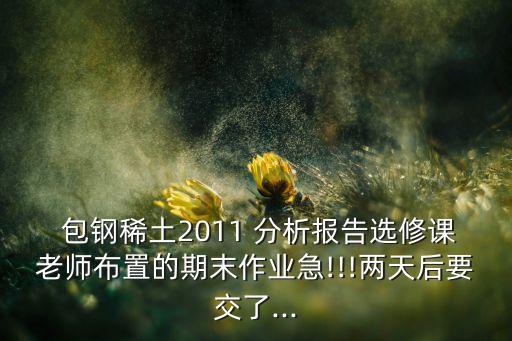  包鋼稀土2011 分析報(bào)告選修課老師布置的期末作業(yè)急!!!兩天后要交了...