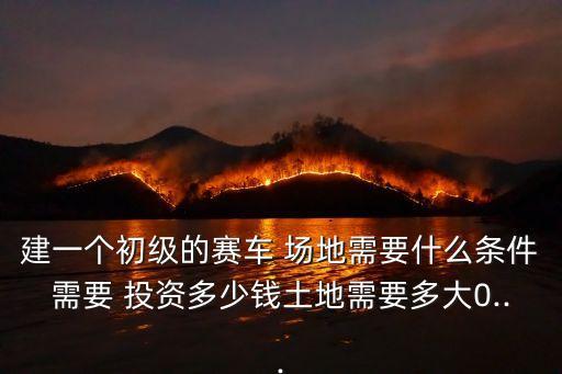 建一個初級的賽車 場地需要什么條件需要 投資多少錢土地需要多大0...