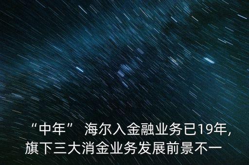 “中年” 海爾入金融業(yè)務(wù)已19年,旗下三大消金業(yè)務(wù)發(fā)展前景不一