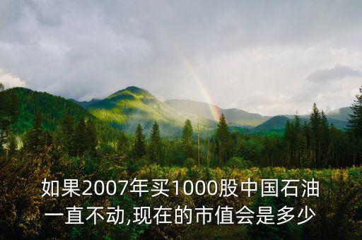 如果2007年買1000股中國石油一直不動,現(xiàn)在的市值會是多少