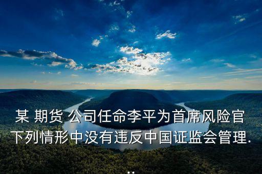 某 期貨 公司任命李平為首席風(fēng)險(xiǎn)官下列情形中沒有違反中國證監(jiān)會(huì)管理...