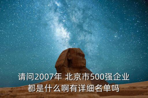 請(qǐng)問(wèn)2007年 北京市500強(qiáng)企業(yè)都是什么啊有詳細(xì)名單嗎