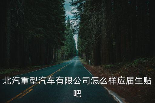 北汽重型汽車有限公司怎么樣應(yīng)屆生貼吧