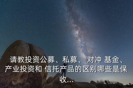 請教投資公募、私募、 對沖 基金、產(chǎn)業(yè)投資和 信托產(chǎn)品的區(qū)別哪些是保收...