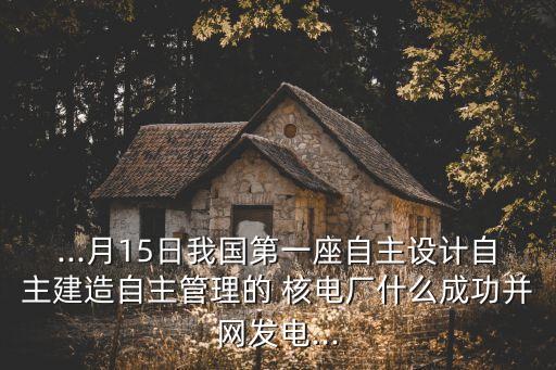 ...月15日我國第一座自主設計自主建造自主管理的 核電廠什么成功并網(wǎng)發(fā)電...