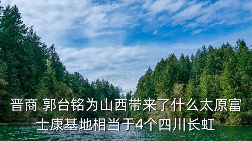 晉商 郭臺(tái)銘為山西帶來(lái)了什么太原富士康基地相當(dāng)于4個(gè)四川長(zhǎng)虹