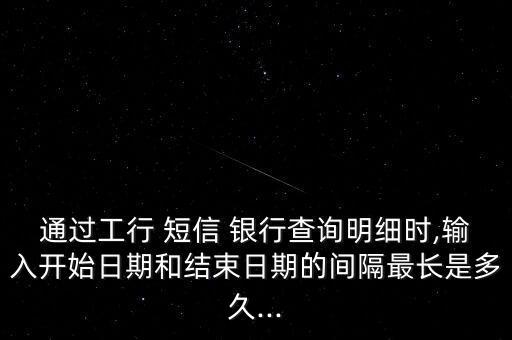 通過工行 短信 銀行查詢明細時,輸入開始日期和結束日期的間隔最長是多久...