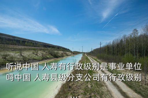 聽說中國 人壽有行政級別是事業(yè)單位嗎中國 人壽縣級分支公司有行政級別...