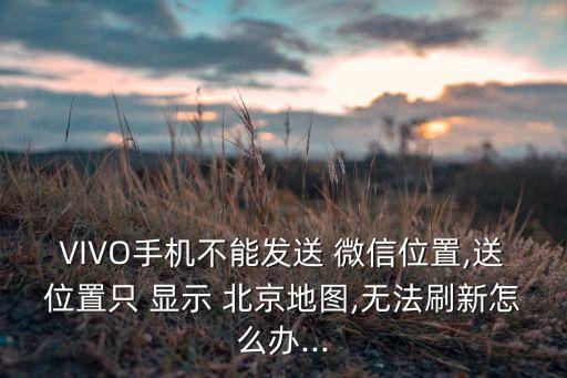 VIVO手機不能發(fā)送 微信位置,送位置只 顯示 北京地圖,無法刷新怎么辦...