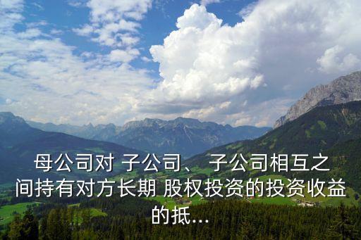  母公司對(duì) 子公司、 子公司相互之間持有對(duì)方長(zhǎng)期 股權(quán)投資的投資收益的抵...