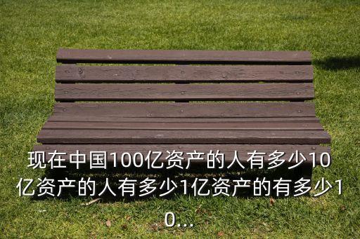 現(xiàn)在中國100億資產(chǎn)的人有多少10億資產(chǎn)的人有多少1億資產(chǎn)的有多少10...