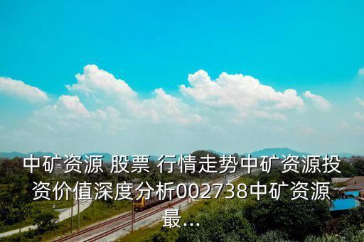 中礦資源 股票 行情走勢中礦資源投資價(jià)值深度分析002738中礦資源最...