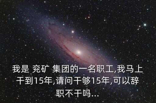 我是 兗礦 集團(tuán)的一名職工,我馬上干到15年,請(qǐng)問(wèn)干夠15年,可以辭職不干嗎...