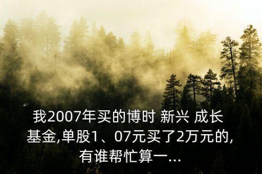 我2007年買的博時(shí) 新興 成長(zhǎng) 基金,單股1、07元買了2萬元的,有誰(shuí)幫忙算一...