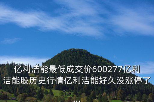 億利潔能最低成交價600277億利潔能股歷史行情億利潔能好久沒漲停了...