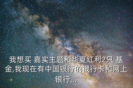 我想買 嘉實主題和華夏紅利2只 基金,我現(xiàn)在有中國銀行的銀行卡和網(wǎng)上銀行...