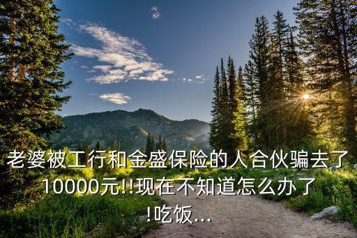 老婆被工行和金盛保險(xiǎn)的人合伙騙去了10000元!!現(xiàn)在不知道怎么辦了!吃飯...