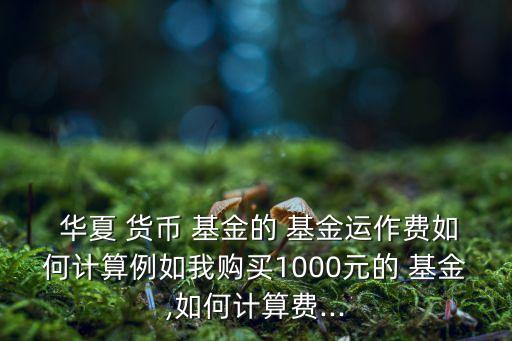  華夏 貨幣 基金的 基金運(yùn)作費(fèi)如何計算例如我購買1000元的 基金,如何計算費(fèi)...