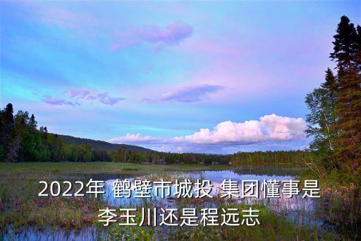 2022年 鶴壁市城投 集團懂事是李玉川還是程遠志