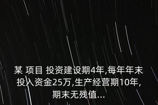 某 項目 投資建設期4年,每年年末投入資金25萬,生產(chǎn)經(jīng)營期10年,期末無殘值...