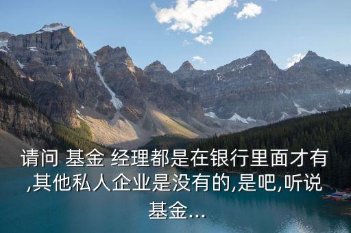 請問 基金 經(jīng)理都是在銀行里面才有,其他私人企業(yè)是沒有的,是吧,聽說 基金...