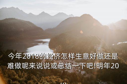 今年2018的經(jīng)濟怎樣生意好做還是難做呢來說說或總結一下吧!明年20...