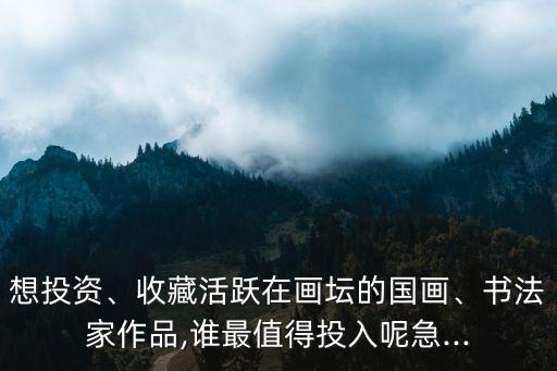 想投資、收藏活躍在畫壇的國畫、書法家作品,誰最值得投入呢急...