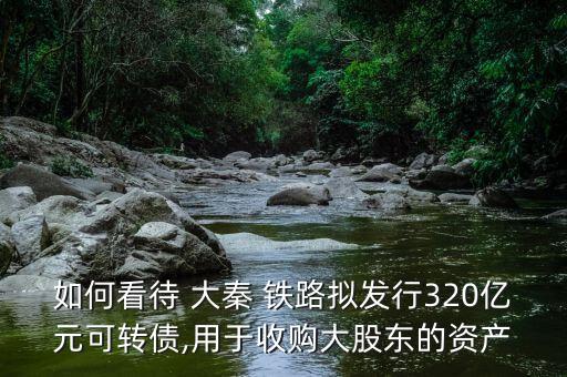 如何看待 大秦 鐵路擬發(fā)行320億元可轉(zhuǎn)債,用于收購(gòu)大股東的資產(chǎn)