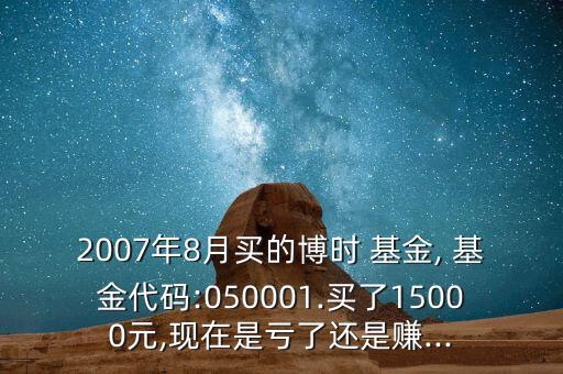 2007年8月買的博時 基金, 基金代碼:050001.買了15000元,現在是虧了還是賺...