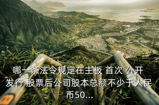 哪一條法令規(guī)定在主板 首次 公開(kāi) 發(fā)行 股票后公司股本總額不少于人民幣50...