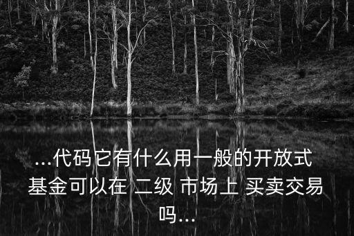 ...代碼它有什么用一般的開放式 基金可以在 二級 市場上 買賣交易嗎...