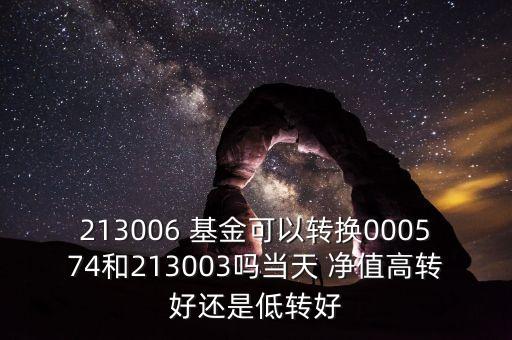 213006 基金可以轉換000574和213003嗎當天 凈值高轉好還是低轉好