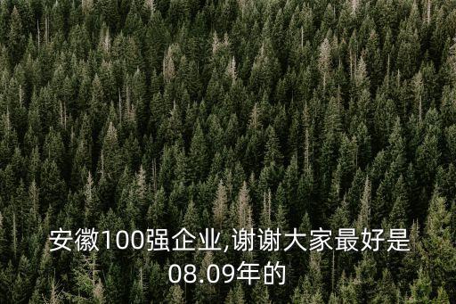  安徽100強企業(yè),謝謝大家最好是08.09年的