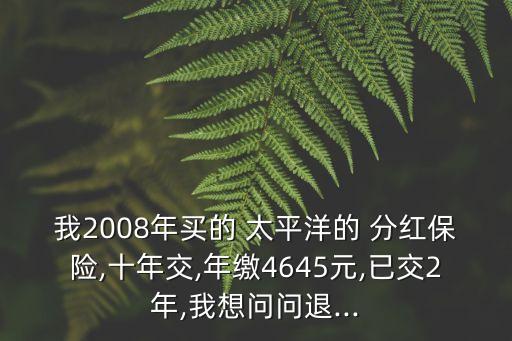 我2008年買的 太平洋的 分紅保險,十年交,年繳4645元,已交2年,我想問問退...