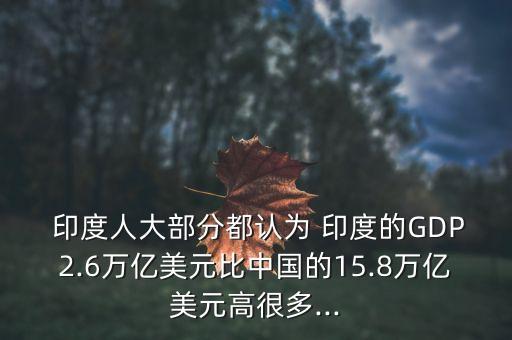  印度人大部分都認(rèn)為 印度的GDP2.6萬(wàn)億美元比中國(guó)的15.8萬(wàn)億美元高很多...