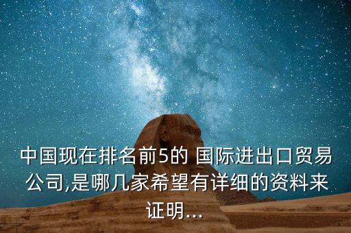 中國現(xiàn)在排名前5的 國際進(jìn)出口貿(mào)易 公司,是哪幾家希望有詳細(xì)的資料來證明...