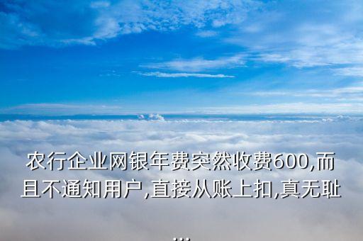 農(nóng)行企業(yè)網(wǎng)銀年費(fèi)突然收費(fèi)600,而且不通知用戶,直接從賬上扣,真無恥...