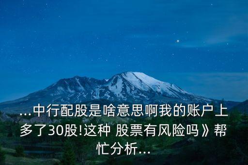 ...中行配股是啥意思啊我的賬戶上多了30股!這種 股票有風險嗎》幫忙分析...