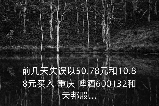 前幾天失誤以50.78元和10.88元買入 重慶 啤酒600132和天邦股...