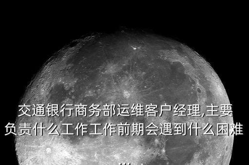  交通銀行商務(wù)部運維客戶經(jīng)理,主要負責(zé)什么工作工作前期會遇到什么困難...